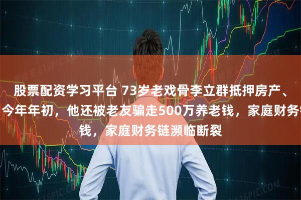 股票配资学习平台 73岁老戏骨李立群抵押房产、掏空积蓄，今年年初，他还被老友骗走500万养老钱，家庭财务链濒临断裂